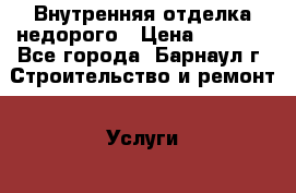 Внутренняя отделка недорого › Цена ­ 1 000 - Все города, Барнаул г. Строительство и ремонт » Услуги   . Тверская обл.,Удомля г.